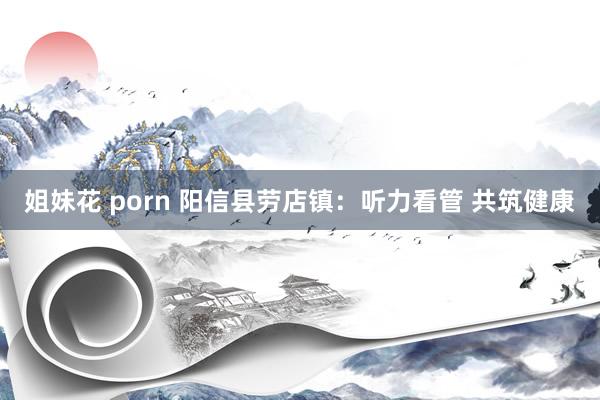 姐妹花 porn 阳信县劳店镇：听力看管 共筑健康