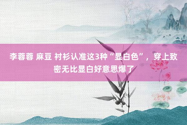 李蓉蓉 麻豆 衬衫认准这3种“显白色”，穿上致密无比显白好意思爆了