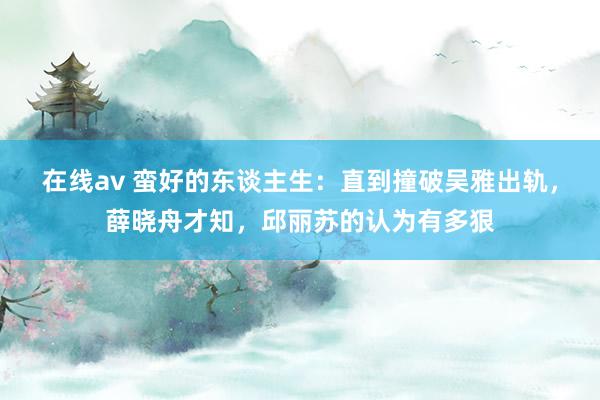 在线av 蛮好的东谈主生：直到撞破吴雅出轨，薛晓舟才知，邱丽苏的认为有多狠