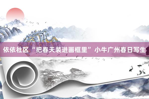依依社区 “把春天装进画框里” 小牛广州春日写生