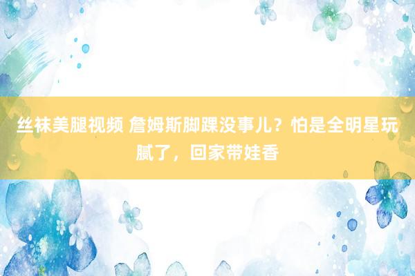 丝袜美腿视频 詹姆斯脚踝没事儿？怕是全明星玩腻了，回家带娃香