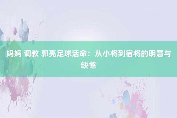 妈妈 调教 郭亮足球活命：从小将到宿将的明慧与缺憾