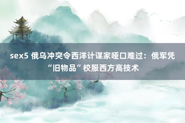 sex5 俄乌冲突令西洋计谋家哑口难过：俄军凭“旧物品”校服西方高技术