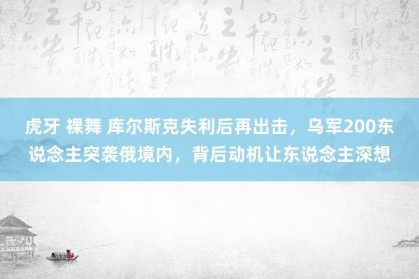 虎牙 裸舞 库尔斯克失利后再出击，乌军200东说念主突袭俄境内，背后动机让东说念主深想