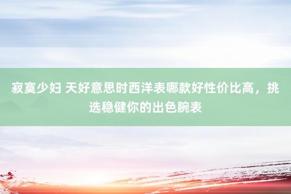 寂寞少妇 天好意思时西洋表哪款好性价比高，挑选稳健你的出色腕表