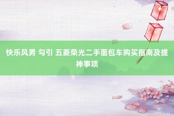 快乐风男 勾引 五菱荣光二手面包车购买指南及提神事项