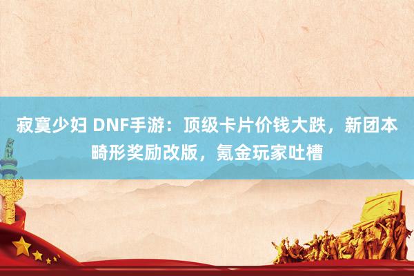 寂寞少妇 DNF手游：顶级卡片价钱大跌，新团本畸形奖励改版，氪金玩家吐槽