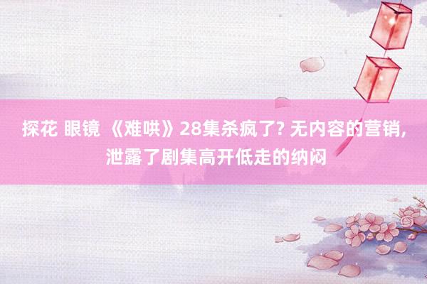 探花 眼镜 《难哄》28集杀疯了? 无内容的营销， 泄露了剧集高开低走的纳闷