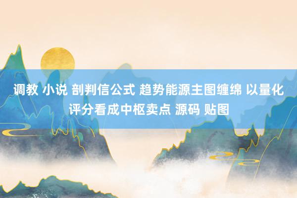 调教 小说 剖判信公式 趋势能源主图缠绵 以量化评分看成中枢卖点 源码 贴图