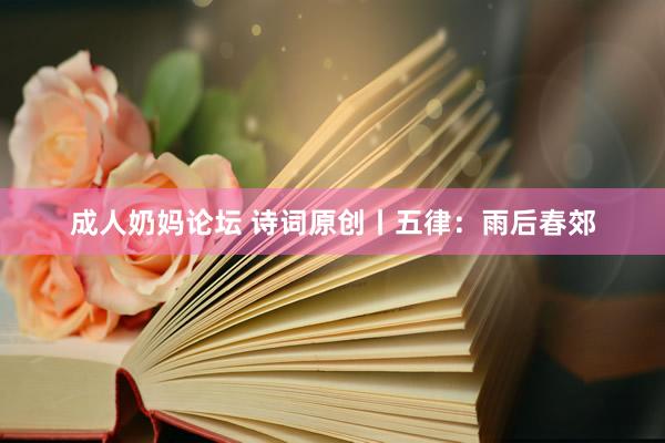 成人奶妈论坛 诗词原创丨五律：雨后春郊