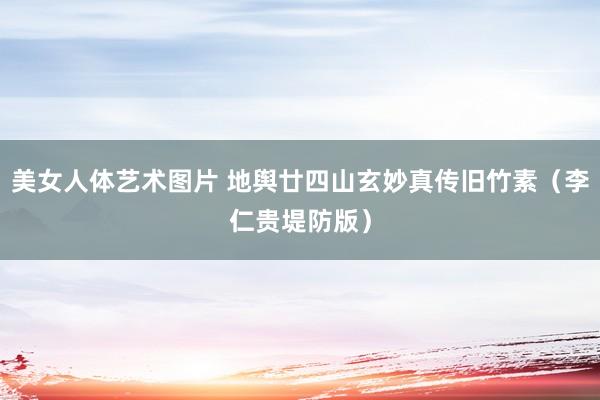 美女人体艺术图片 地舆廿四山玄妙真传旧竹素（李仁贵堤防版）