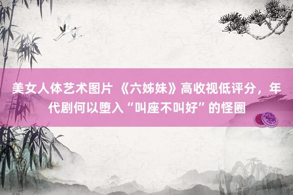 美女人体艺术图片 《六姊妹》高收视低评分，年代剧何以堕入“叫座不叫好”的怪圈