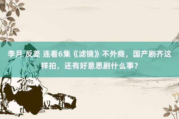 李月 反差 连看6集《滤镜》不外瘾，国产剧齐这样拍，还有好意思剧什么事？
