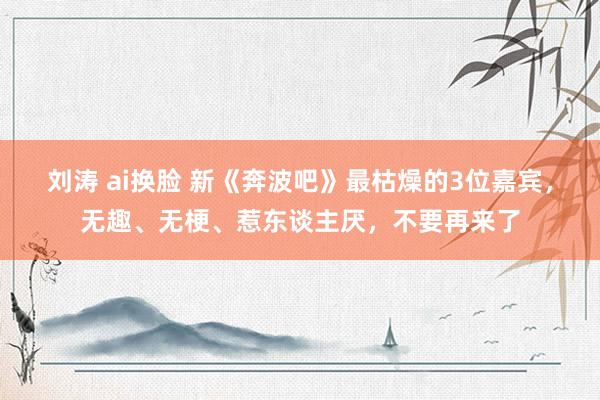 刘涛 ai换脸 新《奔波吧》最枯燥的3位嘉宾，无趣、无梗、惹东谈主厌，不要再来了
